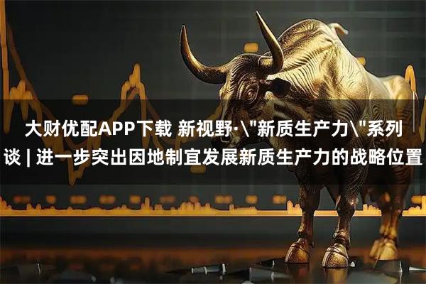 大财优配APP下载 新视野·＂新质生产力＂系列谈 | 进一步突出因地制宜发展新质生产力的战略位置