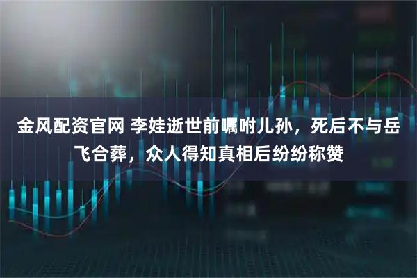 金风配资官网 李娃逝世前嘱咐儿孙，死后不与岳飞合葬，众人得知真相后纷纷称赞