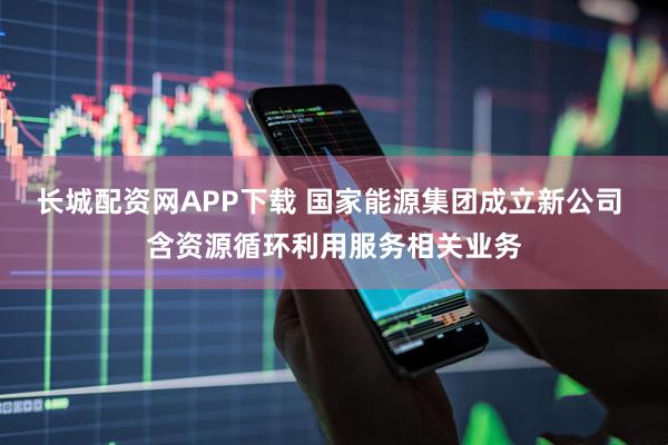 长城配资网APP下载 国家能源集团成立新公司 含资源循环利用服务相关业务