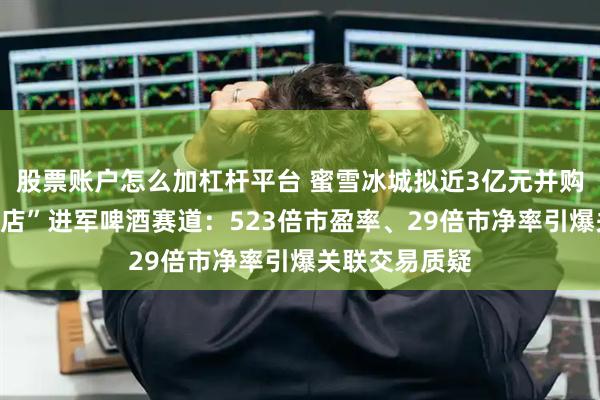 股票账户怎么加杠杆平台 蜜雪冰城拟近3亿元并购实控人“夫妻店”进军啤酒赛道：523倍市盈率、29倍市净率引爆关联交易质疑