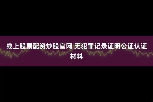 线上股票配资炒股官网 无犯罪记录证明公证认证材料
