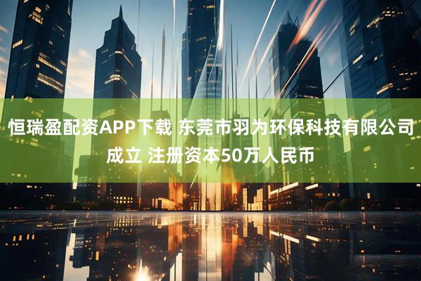 恒瑞盈配资APP下载 东莞市羽为环保科技有限公司成立 注册资本50万人民币