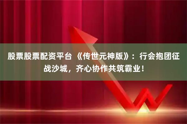 股票股票配资平台 《传世元神版》：行会抱团征战沙城，齐心协作共筑霸业！