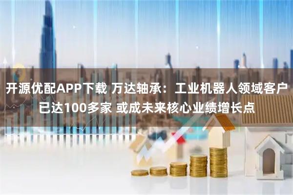 开源优配APP下载 万达轴承：工业机器人领域客户已达100多家 或成未来核心业绩增长点