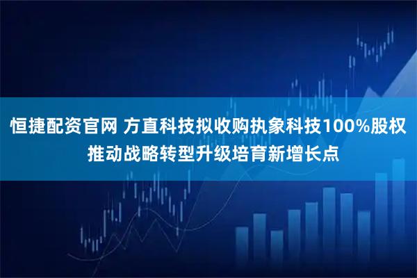 恒捷配资官网 方直科技拟收购执象科技100%股权  推动战略转型升级培育新增长点