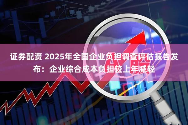 证券配资 2025年全国企业负担调查评估报告发布：企业综合成本负担较上年减轻