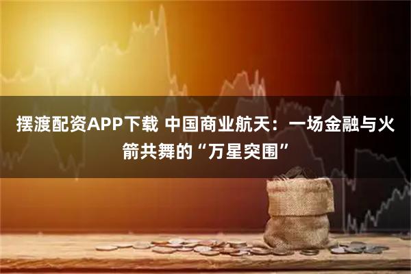 摆渡配资APP下载 中国商业航天：一场金融与火箭共舞的“万星突围”