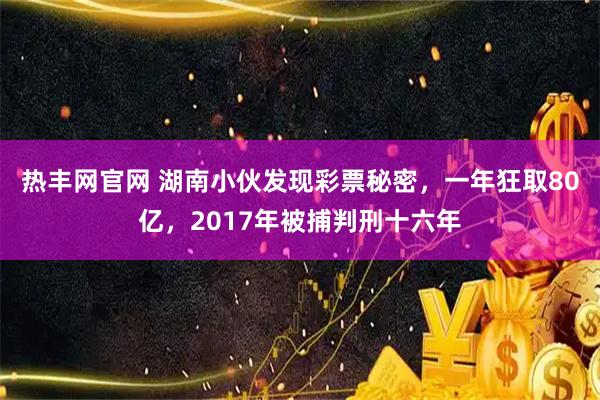 热丰网官网 湖南小伙发现彩票秘密，一年狂取80亿，2017年被捕判刑十六年