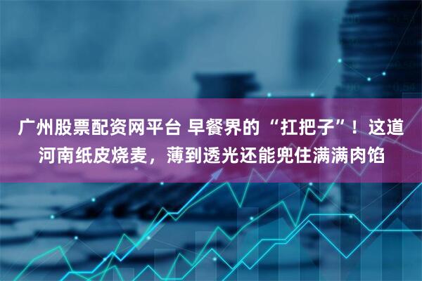 广州股票配资网平台 早餐界的 “扛把子”！这道河南纸皮烧麦，薄到透光还能兜住满满肉馅