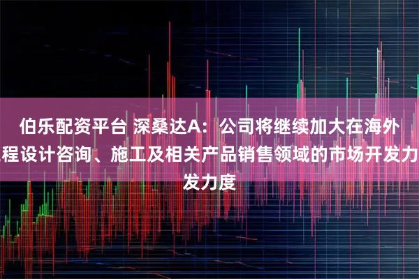 伯乐配资平台 深桑达A：公司将继续加大在海外工程设计咨询、施工及相关产品销售领域的市场开发力度
