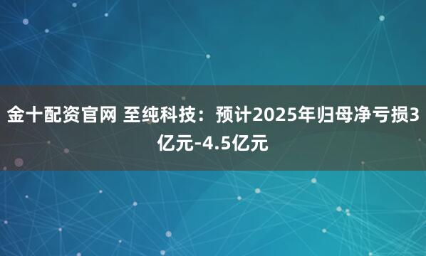 金十配资官网 至纯科技：预计2025年归母净亏损3亿元-4.5亿元