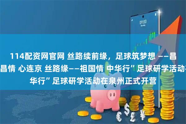 114配资网官网 丝路续前缘，足球筑梦想 ——昌吉市第十期“泉昌情 心连京 丝路缘——祖国情 中华行”足球研学活动在泉州正式开营