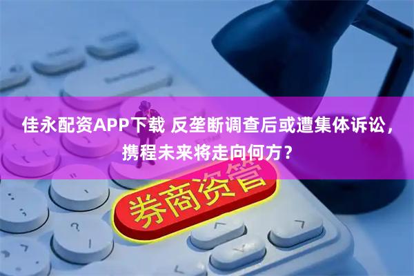 佳永配资APP下载 反垄断调查后或遭集体诉讼，携程未来将走向何方？