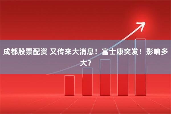 成都股票配资 又传来大消息！富士康突发！影响多大？