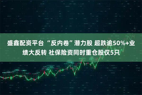 盛鑫配资平台 “反内卷”潜力股 超跌逾50%+业绩大反转 社保险资同时重仓股仅5只