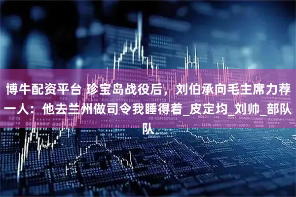 博牛配资平台 珍宝岛战役后，刘伯承向毛主席力荐一人：他去兰州做司令我睡得着_皮定均_刘帅_部队