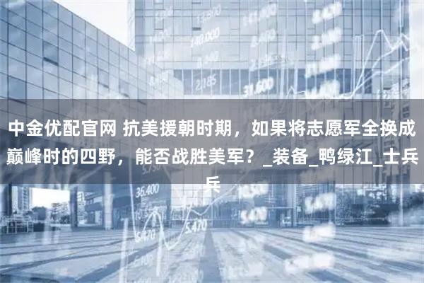 中金优配官网 抗美援朝时期，如果将志愿军全换成巅峰时的四野，能否战胜美军？_装备_鸭绿江_士兵