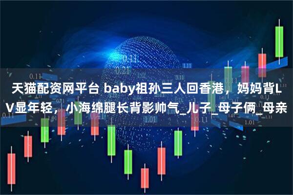 天猫配资网平台 baby祖孙三人回香港，妈妈背LV显年轻，小海绵腿长背影帅气_儿子_母子俩_母亲