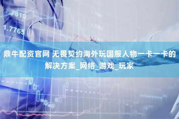 鼎牛配资官网 无畏契约海外玩国服人物一卡一卡的解决方案_网络_游戏_玩家