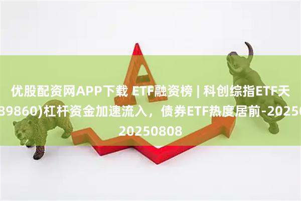 优股配资网APP下载 ETF融资榜 | 科创综指ETF天弘(589860)杠杆资金加速流入，债券ETF热度居前-20250808