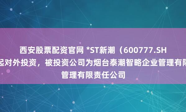 西安股票配资官网 *ST新潮（600777.SH）新增一起对外投资，被投资公司为烟台泰潮智略企业管理有限责任公司
