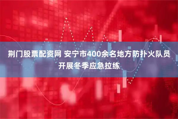 荆门股票配资网 安宁市400余名地方防扑火队员开展冬季应急拉练